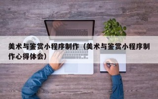 荆州美术与鉴赏小程序制作（美术与鉴赏小程序制作心得体会）