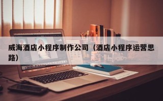 荆州威海酒店小程序制作公司（酒店小程序运营思路）