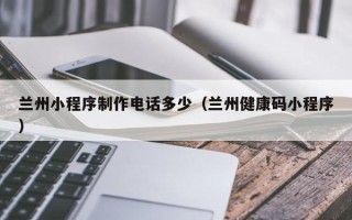 荆州兰州小程序制作电话多少（兰州健康码小程序）